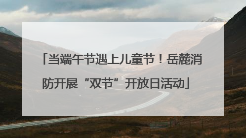 当端午节遇上儿童节！岳麓消防开展“双节”开放日活动