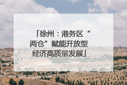 徐州：港务区“两仓”赋能开放型经济高质量发展
