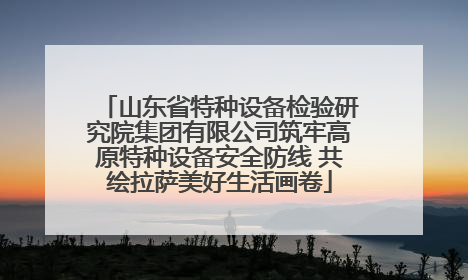 山东省特种设备检验研究院集团有限公司筑牢高原特种设备安全防线 共绘拉萨美好生活画卷