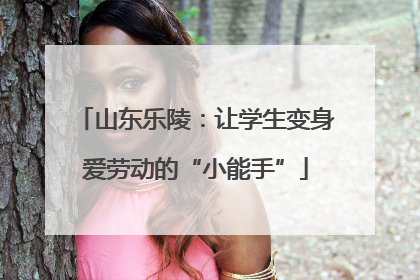 山东乐陵：让学生变身爱劳动的“小能手”