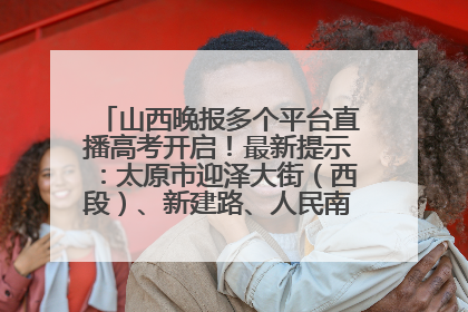 山西晚报多个平台直播高考开启！最新提示：太原市迎泽大街（西段）、新建路、人民南路高考期间增开路口