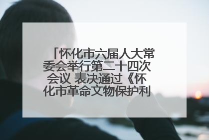 怀化市六届人大常委会举行第二十四次会议 表决通过《怀化市革命文物保护利用若干规定》