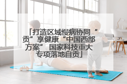打造区域慢病协同“贡”享健康“中国西部方案” 国家科技重大专项落地自贡