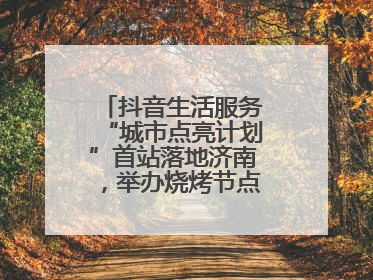抖音生活服务“城市点亮计划”首站落地济南，举办烧烤节点亮“夜经济”