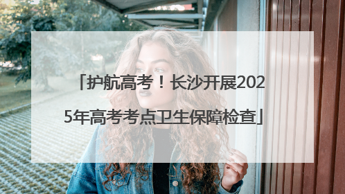 护航高考！长沙开展2025年高考考点卫生保障检查