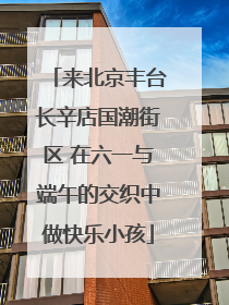 来北京丰台长辛店国潮街区 在六一与端午的交织中做快乐小孩