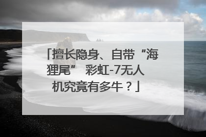 擅长隐身、自带“海狸尾” 彩虹-7无人机究竟有多牛？