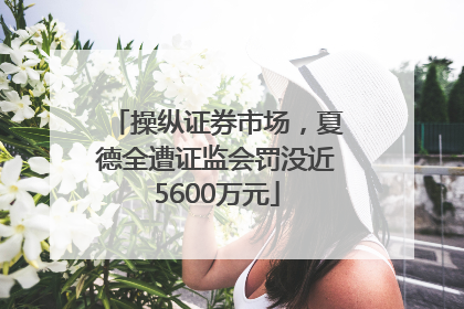 操纵证券市场，夏德全遭证监会罚没近5600万元