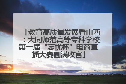 教育高质量发展看山西：大同师范高等专科学校第一届“忘忧杯”电商直播大赛圆满收官