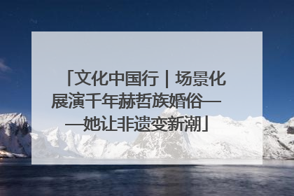 文化中国行｜场景化展演千年赫哲族婚俗——她让非遗变新潮