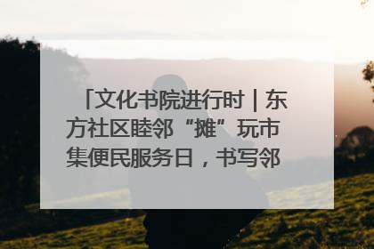 文化书院进行时｜东方社区睦邻“摊”玩市集便民服务日，书写邻里共生新篇章
