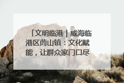 文明临港｜威海临港区蔄山镇：文化赋能，让群众家门口尽享幸福生活