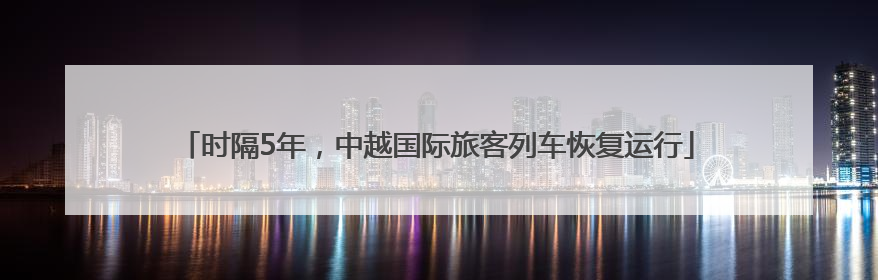 时隔5年，中越国际旅客列车恢复运行