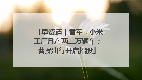 早资道｜雷军：小米工厂月产两三万辆车；曹操出行开启招股