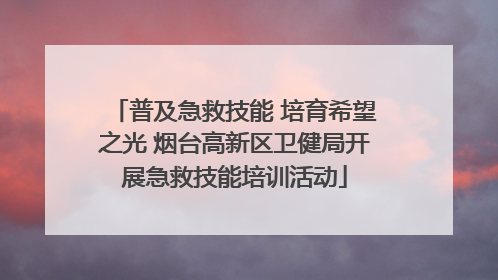 普及急救技能 培育希望之光 烟台高新区卫健局开展急救技能培训活动