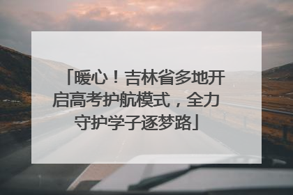 暖心！吉林省多地开启高考护航模式，全力守护学子逐梦路
