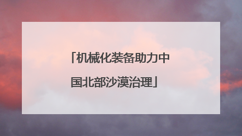机械化装备助力中国北部沙漠治理