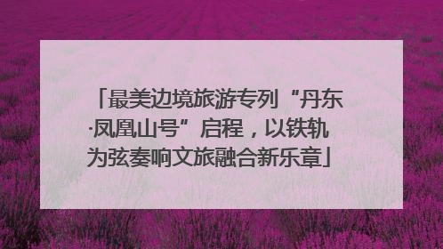 最美边境旅游专列“丹东·凤凰山号”启程，以铁轨为弦奏响文旅融合新乐章