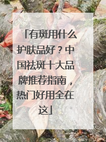 有斑用什么护肤品好？中国祛斑十大品牌推荐指南，热门好用全在这