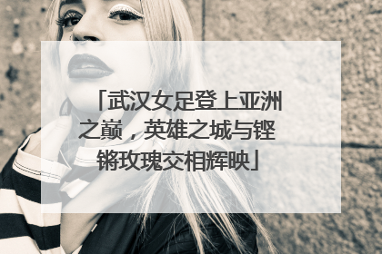 武汉女足登上亚洲之巅，英雄之城与铿锵玫瑰交相辉映