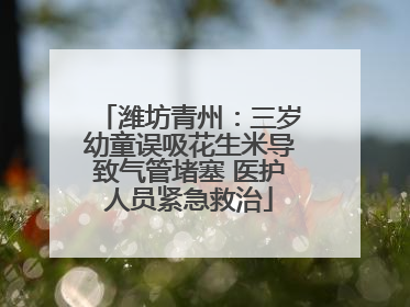 潍坊青州：三岁幼童误吸花生米导致气管堵塞 医护人员紧急救治