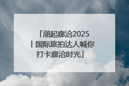 潮起廊洽2025丨国际旅拍达人喊你打卡廊洽时光