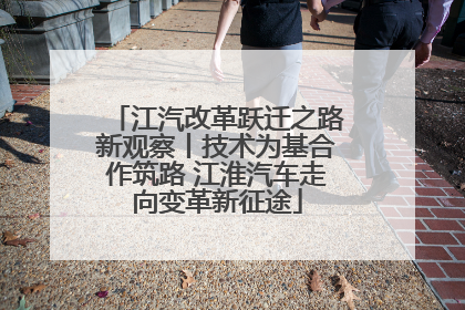 江汽改革跃迁之路新观察丨技术为基合作筑路 江淮汽车走向变革新征途