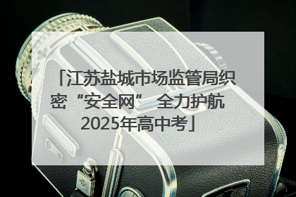 江苏盐城市场监管局织密“安全网” 全力护航2025年高中考