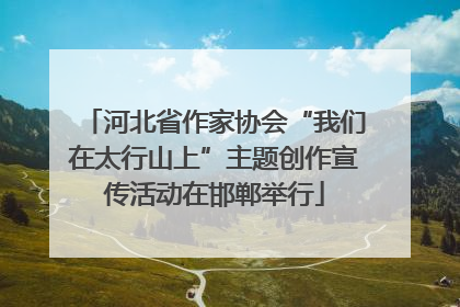 河北省作家协会“我们在太行山上”主题创作宣传活动在邯郸举行