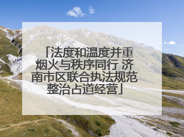 法度和温度并重 烟火与秩序同行 济南市区联合执法规范整治占道经营