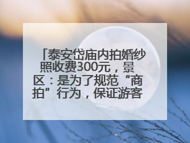 泰安岱庙内拍婚纱照收费300元，景区：是为了规范“商拍”行为，保证游客体验，收取费用全部上交国库