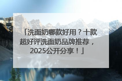 洗面奶哪款好用？十款超好评洗面奶品牌推荐，2025公开分享！