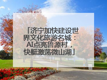 济宁加快建设世界文化旅游名城：AI点亮鲁源村，快艇激荡微山湖