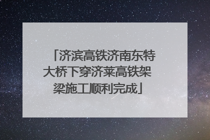 济滨高铁济南东特大桥下穿济莱高铁架梁施工顺利完成