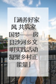 涵养好家风 共筑家国梦——房县沙河乡文明实践活动凝聚乡村正能量