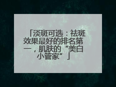 淡斑可选：祛斑效果最好的排名第一，肌肤的“美白小管家”