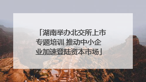湖南举办北交所上市专题培训 推动中小企业加速登陆资本市场