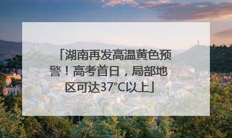 湖南再发高温黄色预警！高考首日，局部地区可达37℃以上