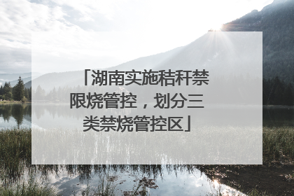 湖南实施秸秆禁限烧管控，划分三类禁烧管控区