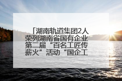 湖南轨道集团2人荣列湖南省国有企业第二届“百名工匠传薪火”活动“国企工匠”人才宣传名单