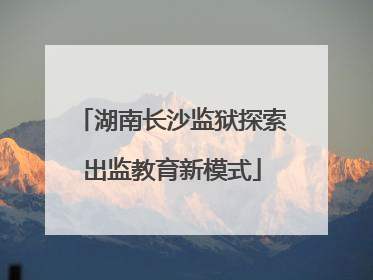 湖南长沙监狱探索出监教育新模式