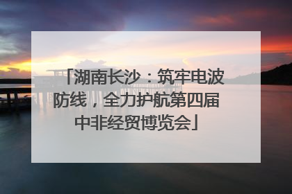 湖南长沙：筑牢电波防线，全力护航第四届中非经贸博览会