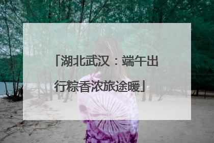 湖北武汉：端午出行粽香浓旅途暖