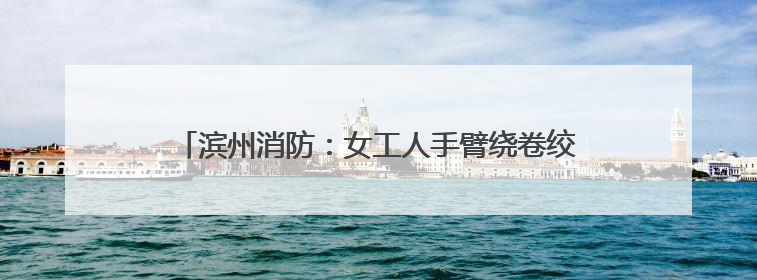 滨州消防：女工人手臂绕卷绞肉机轴承一圈 消防火速救援