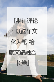 荆江评论：以端午文化为笔 绘就文旅融合长卷