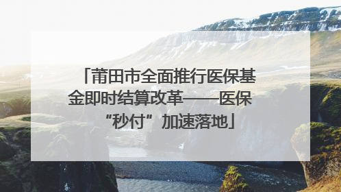 莆田市全面推行医保基金即时结算改革——医保“秒付”加速落地
