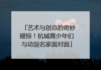 艺术与创意的奇妙碰撞！杭城青少年们与动漫名家面对面