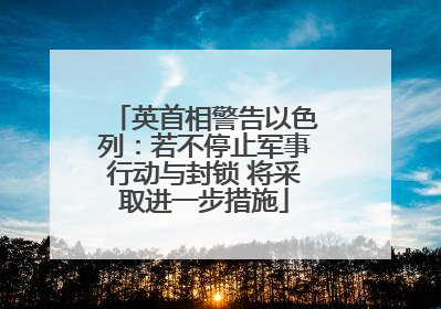 英首相警告以色列：若不停止军事行动与封锁 将采取进一步措施