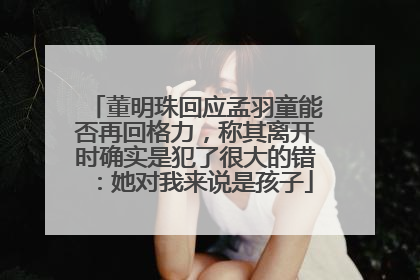 董明珠回应孟羽童能否再回格力，称其离开时确实是犯了很大的错：她对我来说是孩子