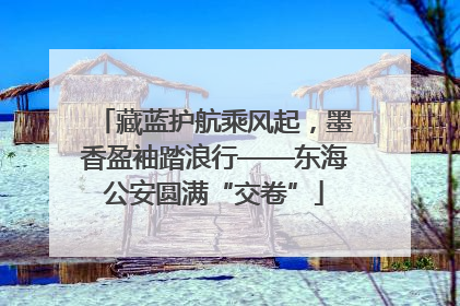 藏蓝护航乘风起，墨香盈袖踏浪行——东海公安圆满“交卷”